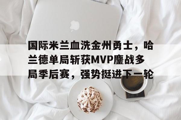 国际米兰血洗金州勇士,哈兰德单局斩获MVP鏖战多局季后赛,强势挺进下一轮的简单介绍 国际米兰血洗金州勇士,哈兰德单局斩获MVP鏖战多局季后赛,强势挺进下一轮的简单介绍